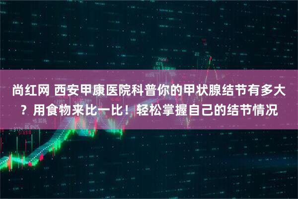 尚红网 西安甲康医院科普你的甲状腺结节有多大？用食物来比一比！轻松掌握自己的结节情况
