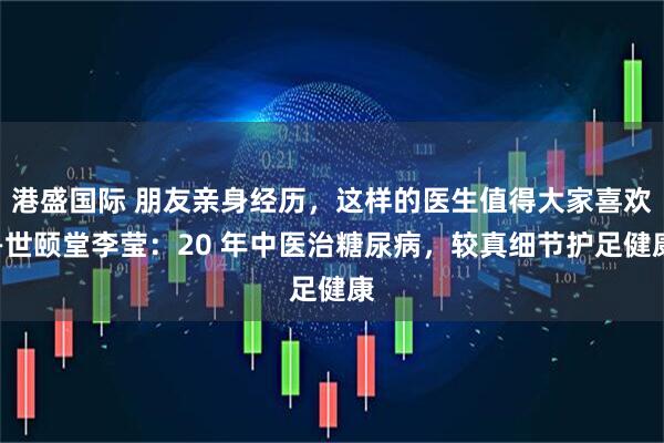 港盛国际 朋友亲身经历,这样的医生值得大家喜欢—世颐堂李莹:20 年中医治糖尿病,较真细节护足健康