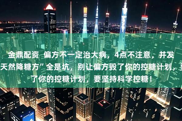 金鼎配资  偏方不一定治大病,4点不注意,并发症找上门 这些“天然降糖方”全是坑,别让偏方毁了你的控糖计划,要坚持科学控糖!