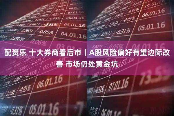 配资乐 十大券商看后市|A股风险偏好有望边际改善 市场仍处黄金坑