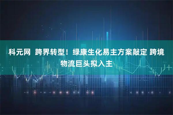 科元网  跨界转型!绿康生化易主方案敲定 跨境物流巨头拟入主