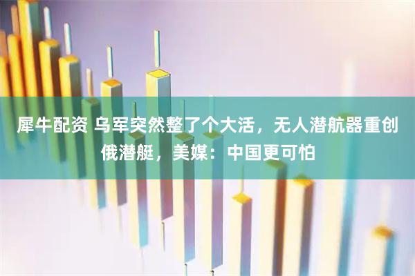 犀牛配资 乌军突然整了个大活，无人潜航器重创俄潜艇，美媒：中国更可怕
