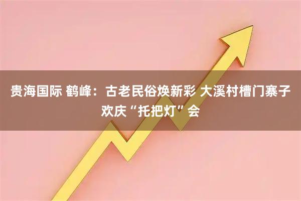 贵海国际 鹤峰:古老民俗焕新彩 大溪村槽门寨子欢庆“托把灯”会