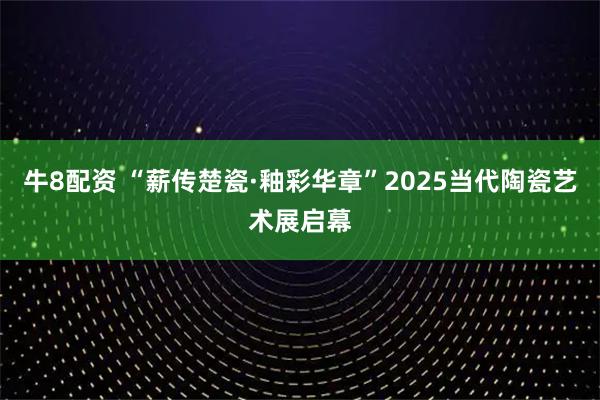 牛8配资 “薪传楚瓷·釉彩华章”2025当代陶瓷艺术展启幕