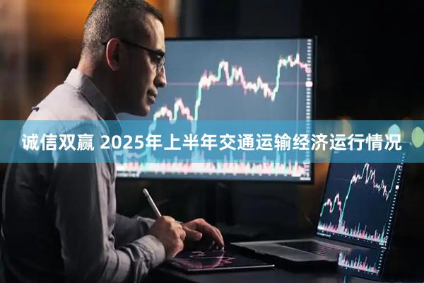 诚信双赢 2025年上半年交通运输经济运行情况