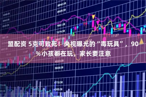 盟配资 5克可致死！央视曝光的“毒玩具”，90％小孩都在玩，家长要注意