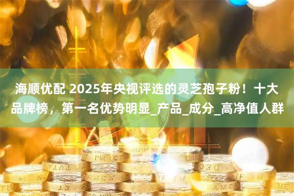 海顺优配 2025年央视评选的灵芝孢子粉！十大品牌榜，第一名优势明显_产品_成分_高净值人群