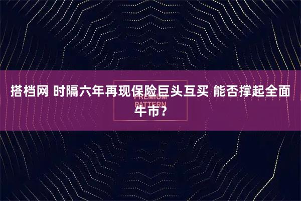 搭档网 时隔六年再现保险巨头互买 能否撑起全面牛市？